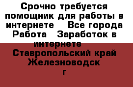 Срочно требуется помощник для работы в интернете. - Все города Работа » Заработок в интернете   . Ставропольский край,Железноводск г.